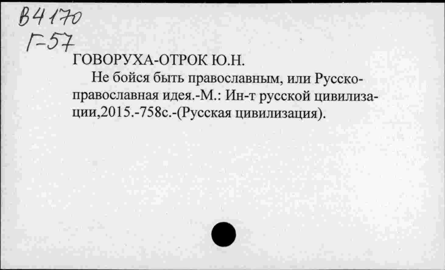 ﻿
ГОВОРУХА-ОТРОК ю.н.
Не бойся быть православным, или Русско-православная идея.-М.: Ин-т русской цивилизации,2015.-758с.-(Русская цивилизация).